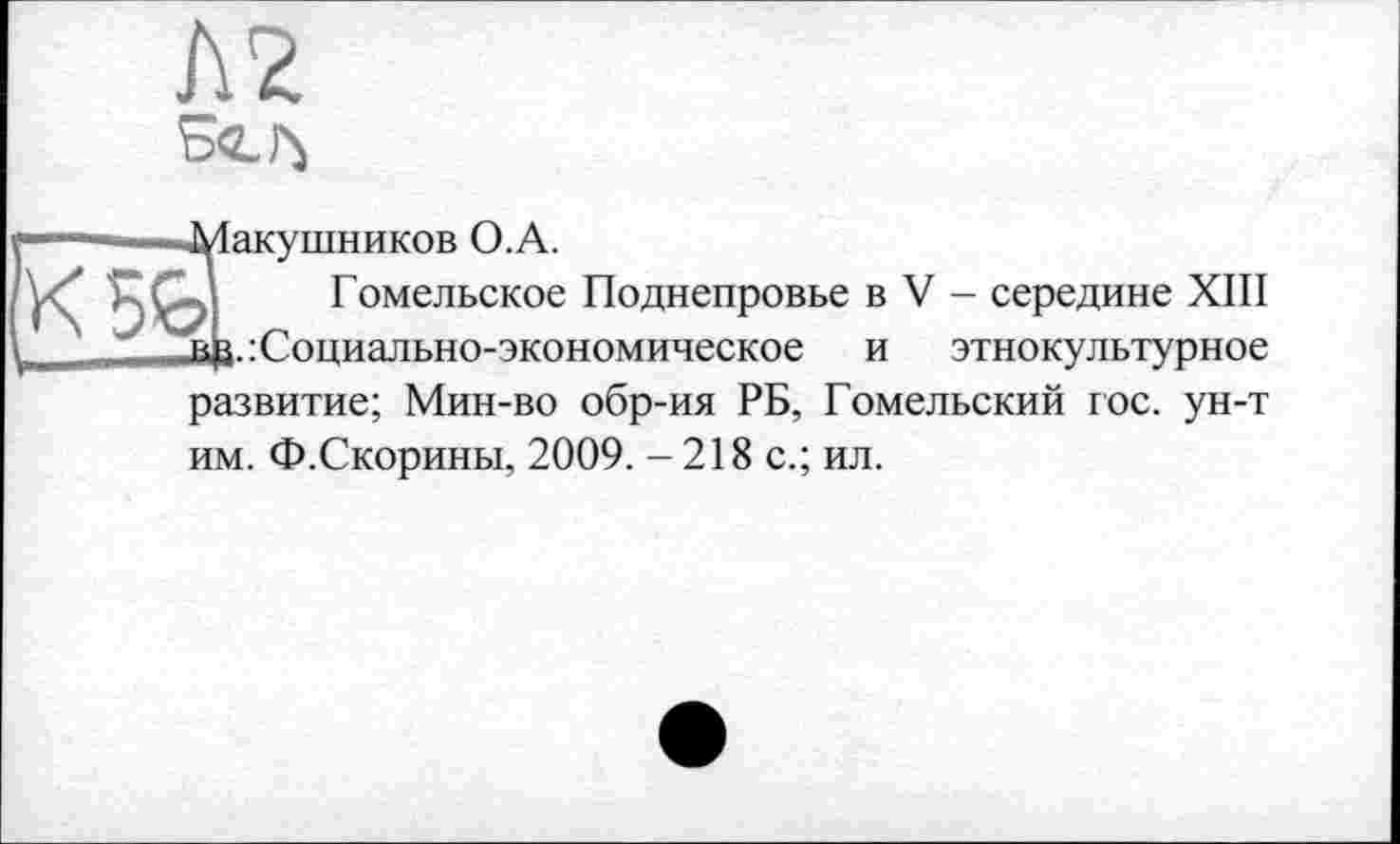 ﻿№.
■Макушников O.A.
Гомельское Поднепровье в V - середине ХШ в£.: Социально-экономическое и этнокультурное развитие; Мин-во обр-ия РБ, Гомельский гос. ун-т им. Ф.Скорины, 2009. -218 с.; ил.